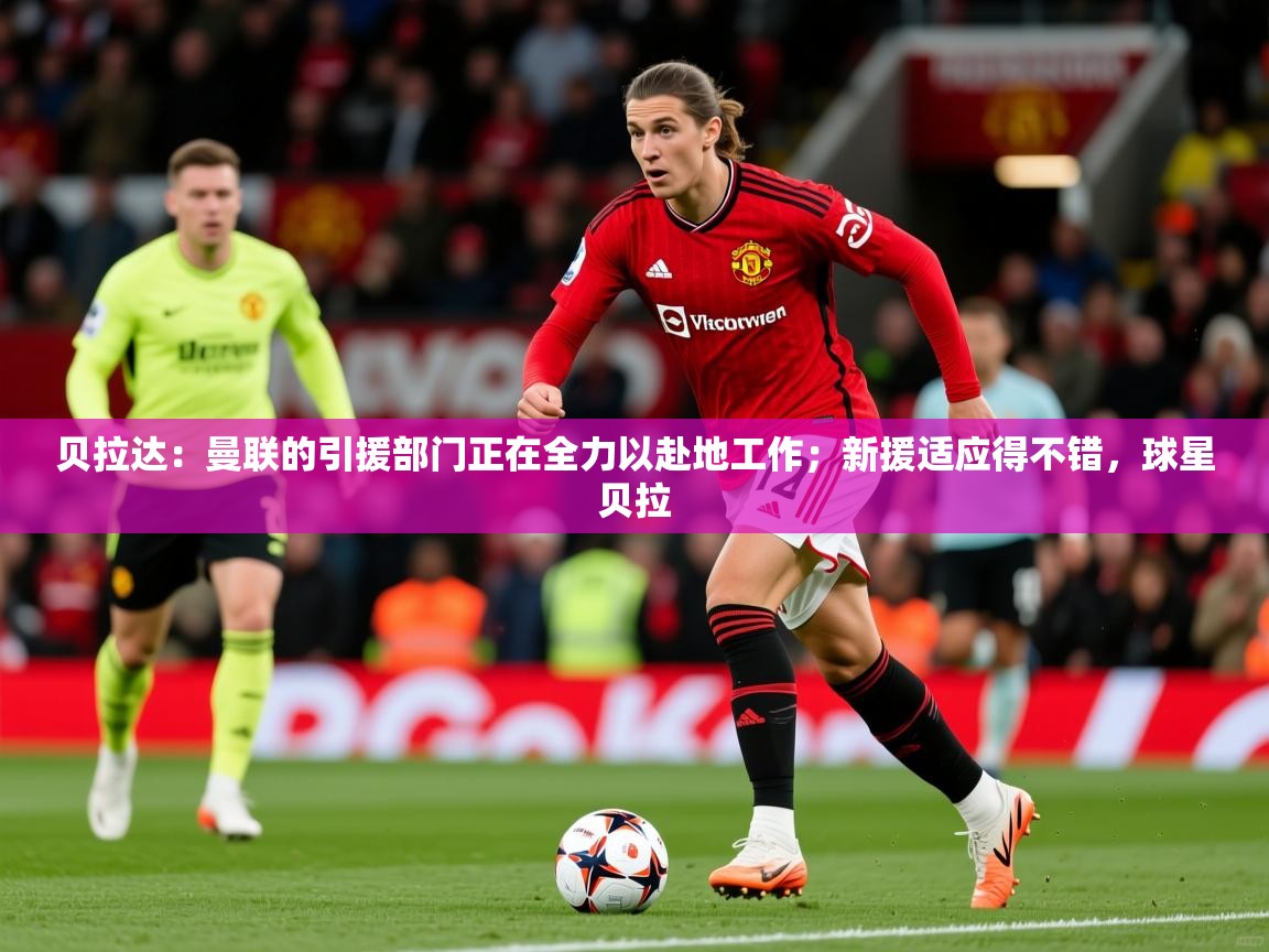 2025爱游戏体育在线登录贝拉达:曼联的引援部门正在全力以赴地工作;新援适应得不错,球星贝拉 第3张