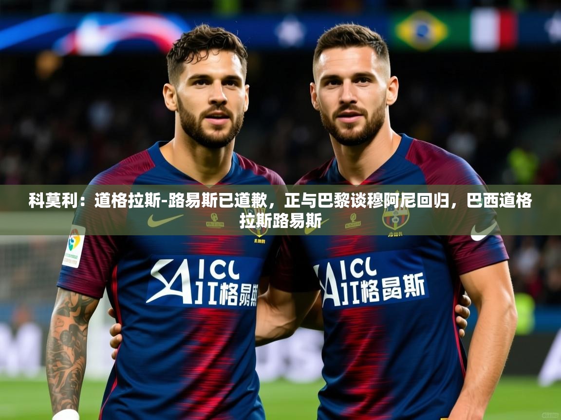 2025爱游戏体育注册优惠科莫利:道格拉斯-路易斯已道歉,正与巴黎谈穆阿尼回归,巴西道格拉斯路易斯 第2张