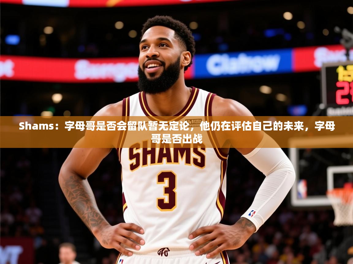 2025爱游戏体育在线Shams:字母哥是否会留队暂无定论,他仍在评估自己的未来,字母哥是否出战 第3张