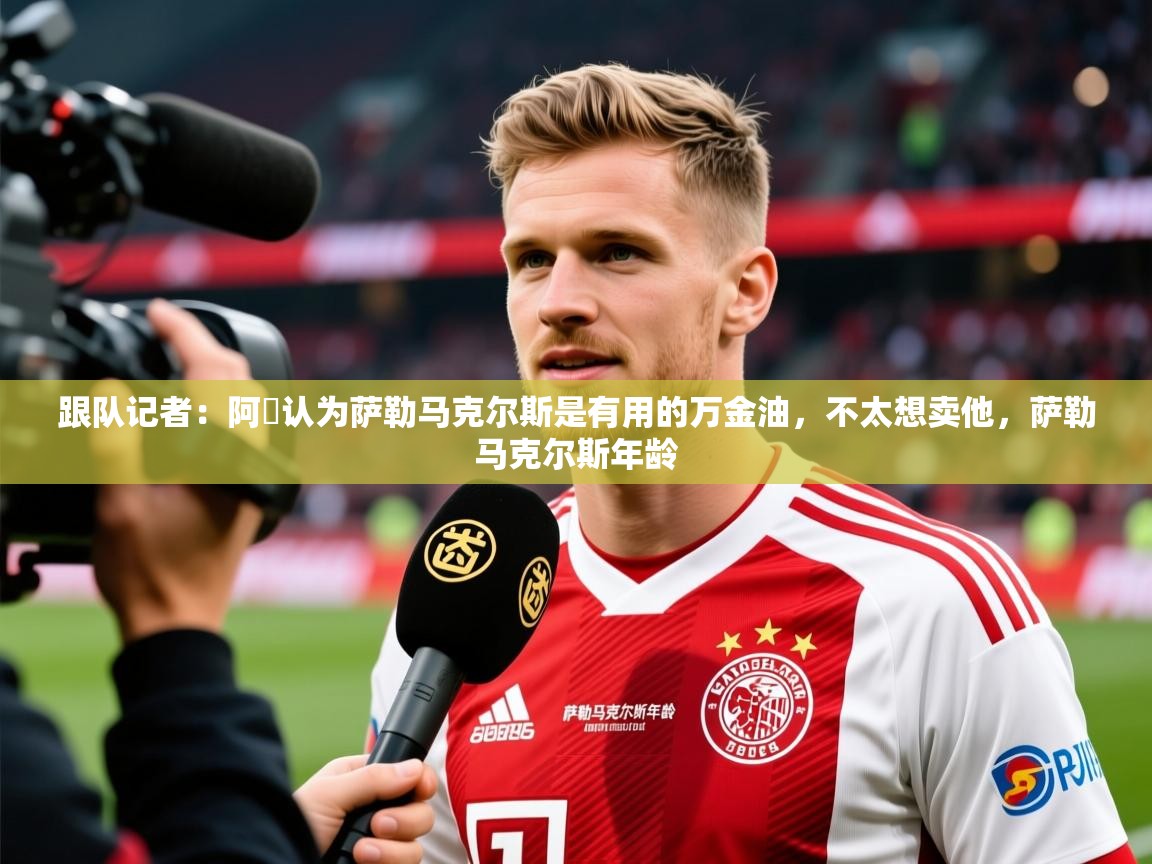 2025爱游戏体育版跟队记者：阿囧认为萨勒马克尔斯是有用的万金油，不太想卖他，萨勒马克尔斯年龄  第1张