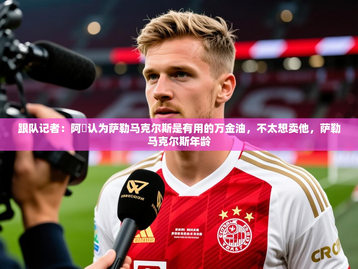 2025爱游戏体育版跟队记者：阿囧认为萨勒马克尔斯是有用的万金油，不太想卖他，萨勒马克尔斯年龄  第3张