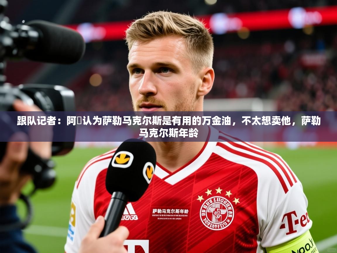 2025爱游戏体育版跟队记者：阿囧认为萨勒马克尔斯是有用的万金油，不太想卖他，萨勒马克尔斯年龄  第4张